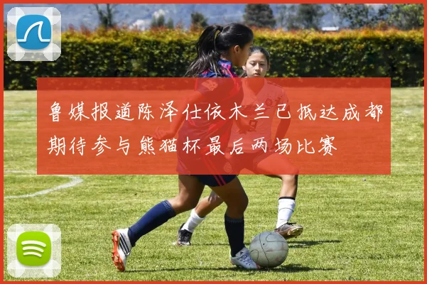 鲁媒报道陈泽仕依木兰已抵达成都期待参与熊猫杯最后两场比赛