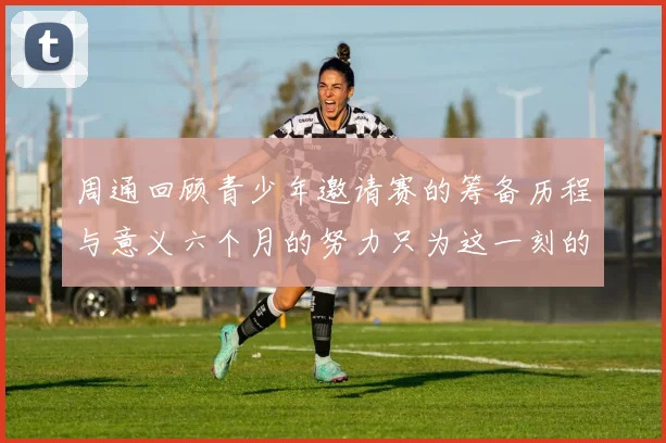 周通回顾青少年邀请赛的筹备历程与意义六个月的努力只为这一刻的精彩