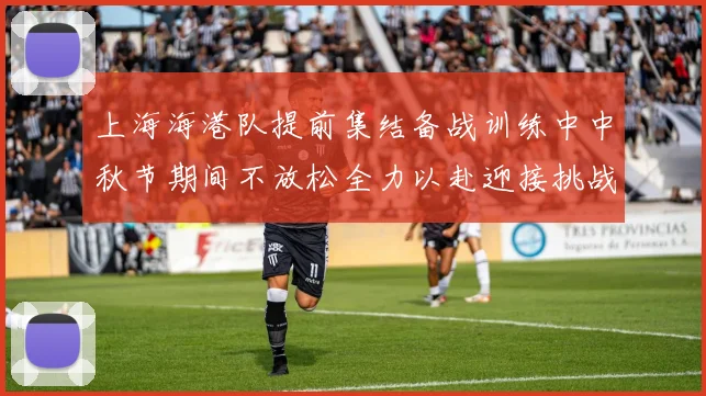 上海海港队提前集结备战训练中中秋节期间不放松全力以赴迎接挑战