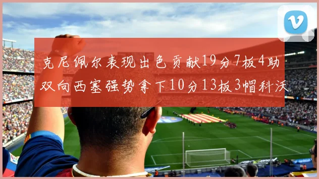 克尼佩尔表现出色贡献19分7板4助双向西塞强势拿下10分13板3帽科沃德也有17分2帽的精彩表现