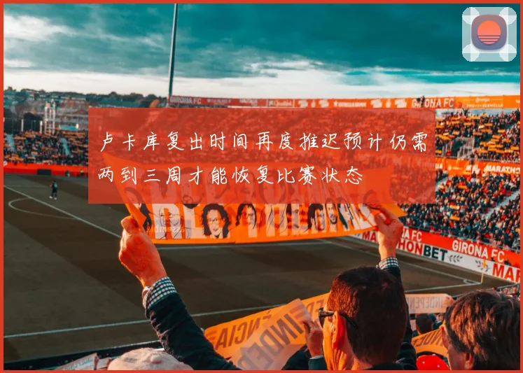 卢卡库复出时间再度推迟预计仍需两到三周才能恢复比赛状态