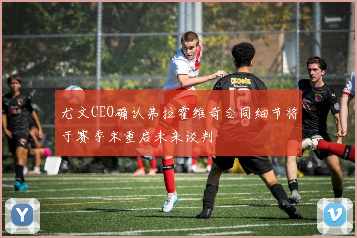 尤文CEO确认弗拉霍维奇合同细节将于赛季末重启未来谈判