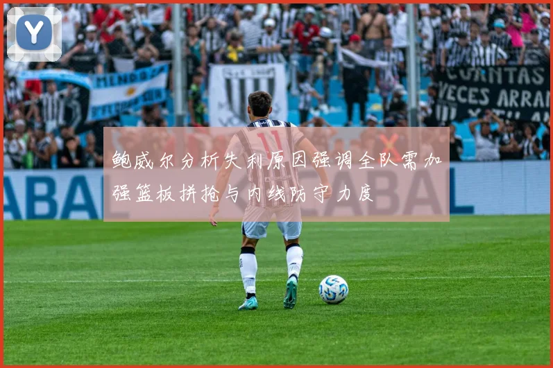 鲍威尔分析失利原因强调全队需加强篮板拼抢与内线防守力度