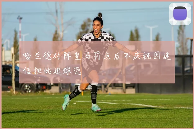 哈兰德对阵皇马罚点后不庆祝因迷信担忧进球荒