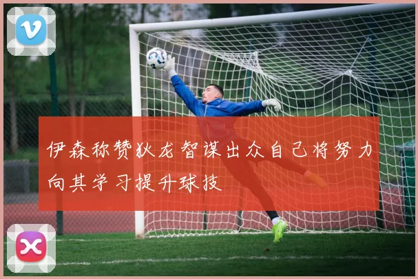 伊森称赞狄龙智谋出众自己将努力向其学习提升球技