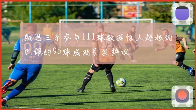 凯恩三季参与111球数据惊人超越姆巴佩的95球成就引发热议