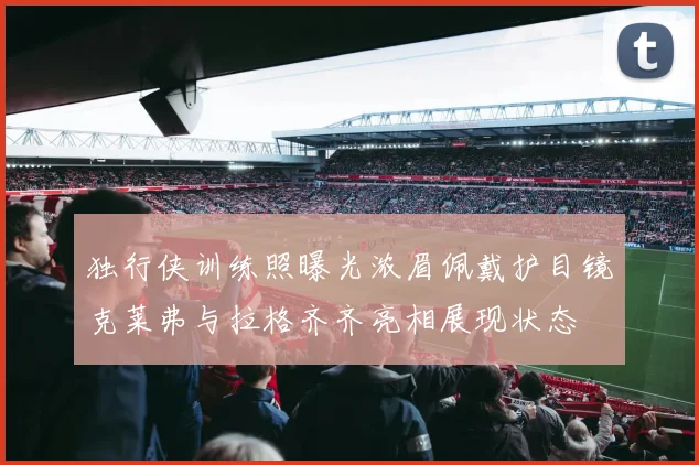 独行侠训练照曝光浓眉佩戴护目镜克莱弗与拉格齐齐亮相展现状态