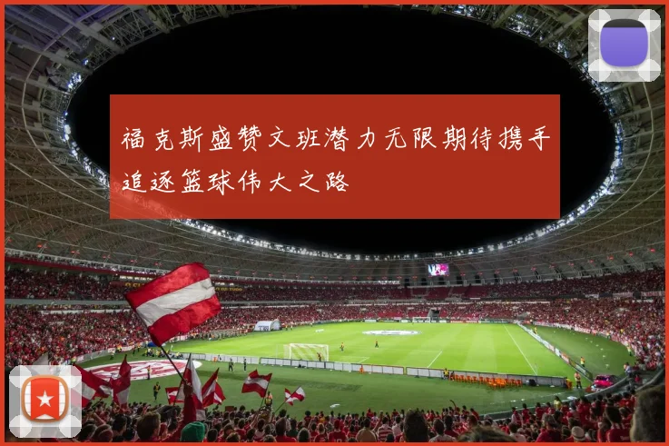 福克斯盛赞文班潜力无限期待携手追逐篮球伟大之路
