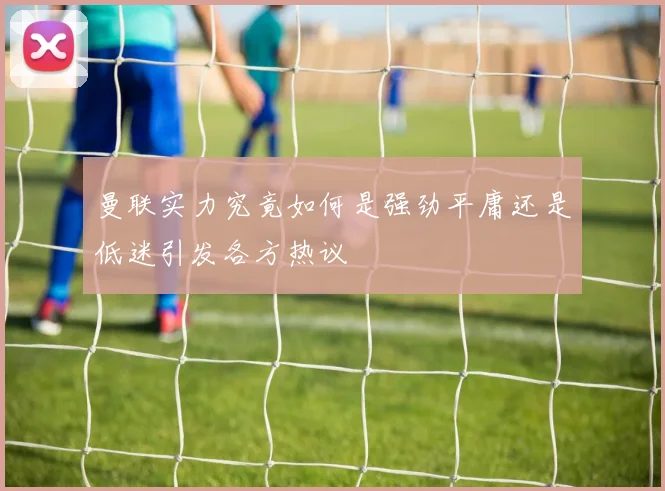 曼联实力究竟如何是强劲平庸还是低迷引发各方热议