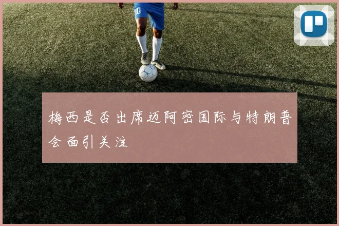 梅西是否出席迈阿密国际与特朗普会面引关注