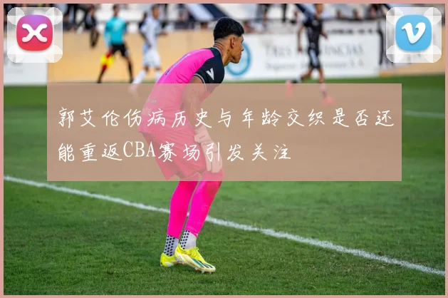 郭艾伦伤病历史与年龄交织是否还能重返CBA赛场引发关注