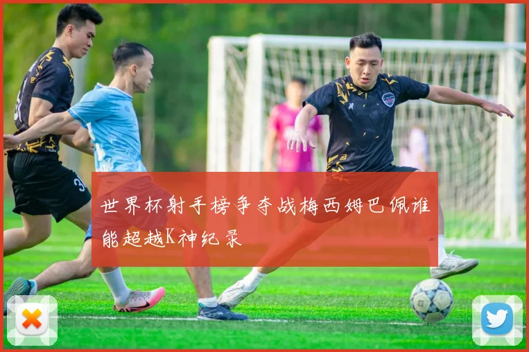 世界杯射手榜争夺战梅西姆巴佩谁能超越K神纪录