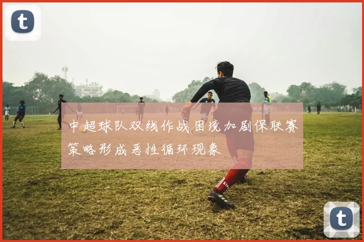 中超球队双线作战困境加剧保联赛策略形成恶性循环现象