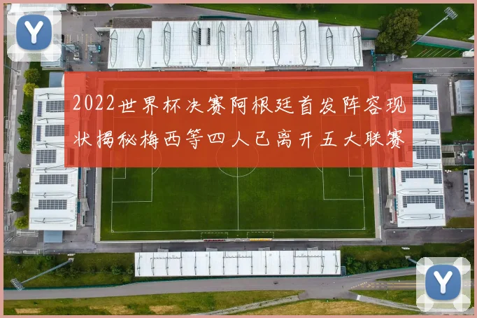 2022世界杯决赛阿根廷首发阵容现状揭秘梅西等四人已离开五大联赛