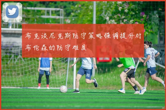 布克谈尼克斯防守策略强调提升对布伦森的防守难度