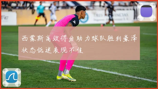 西蒙斯高效得分助力球队胜利豪泽状态低迷表现不佳