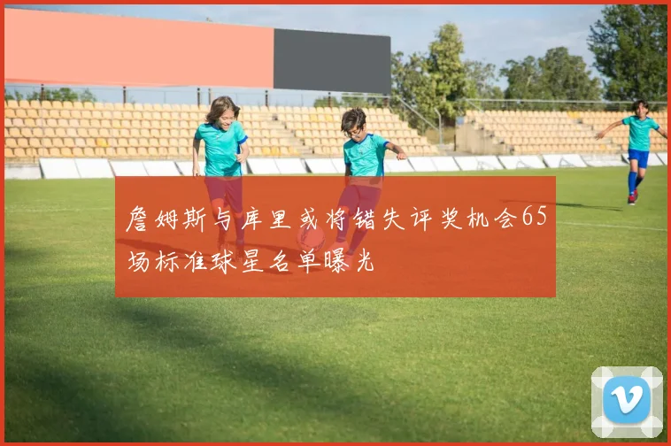 詹姆斯与库里或将错失评奖机会65场标准球星名单曝光