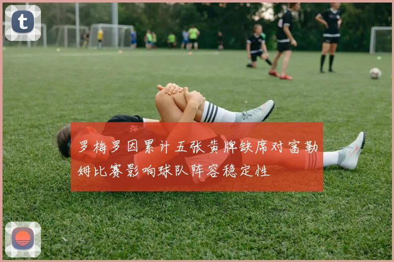 罗梅罗因累计五张黄牌缺席对富勒姆比赛影响球队阵容稳定性
