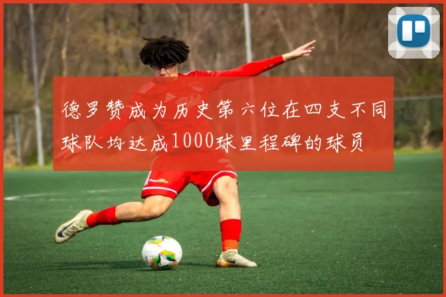 德罗赞成为历史第六位在四支不同球队均达成1000球里程碑的球员