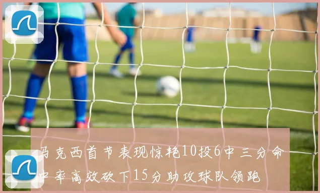 马克西首节表现惊艳10投6中三分命中率高效砍下15分助攻球队领跑
