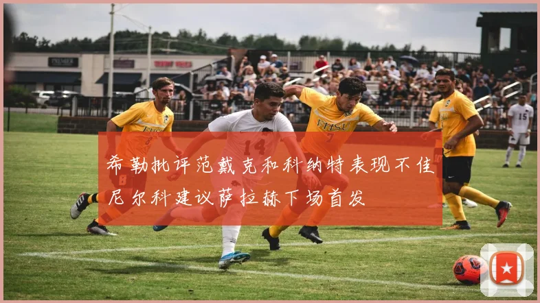 希勒批评范戴克和科纳特表现不佳尼尔科建议萨拉赫下场首发