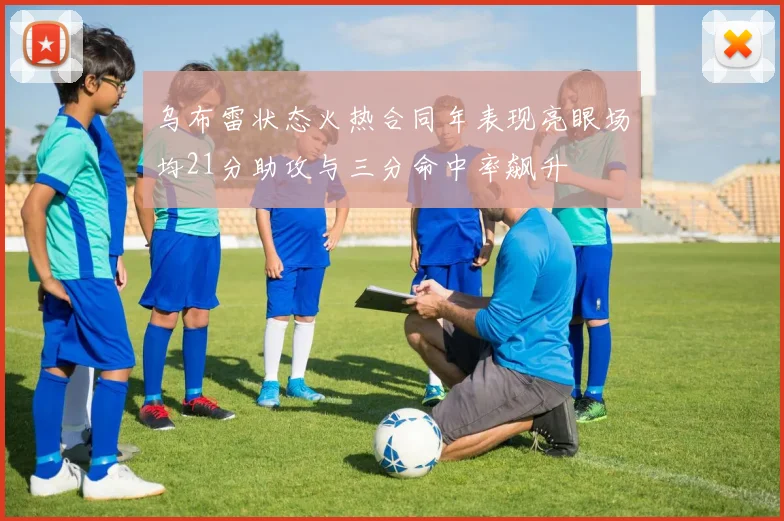 乌布雷状态火热合同年表现亮眼场均21分助攻与三分命中率飙升