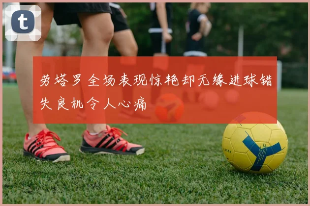 劳塔罗全场表现惊艳却无缘进球错失良机令人心痛