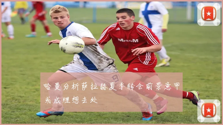 哈曼分析萨拉赫夏季转会前景意甲或成理想去处