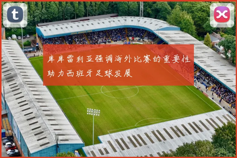 库库雷利亚强调海外比赛的重要性助力西班牙足球发展