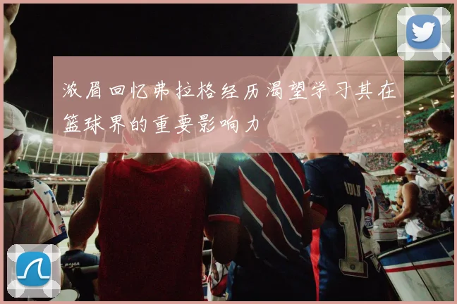 浓眉回忆弗拉格经历渴望学习其在篮球界的重要影响力
