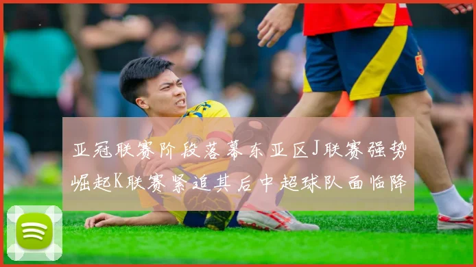 亚冠联赛阶段落幕东亚区J联赛强势崛起K联赛紧追其后中超球队面临降级危机