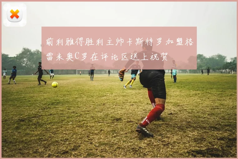 前利雅得胜利主帅卡斯特罗加盟格雷米奥C罗在评论区送上祝贺