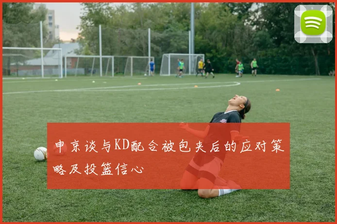 申京谈与KD配合被包夹后的应对策略及投篮信心