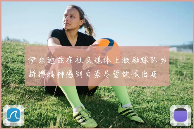 伊尔迪兹在社交媒体上激励球队为拼搏精神感到自豪尽管饮恨出局