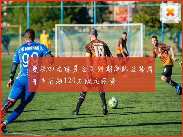 曼联四名球员合同到期离队后每周可节省超120万欧元薪资