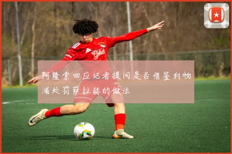 阿隆索回应记者提问是否借鉴利物浦处罚萨拉赫的做法