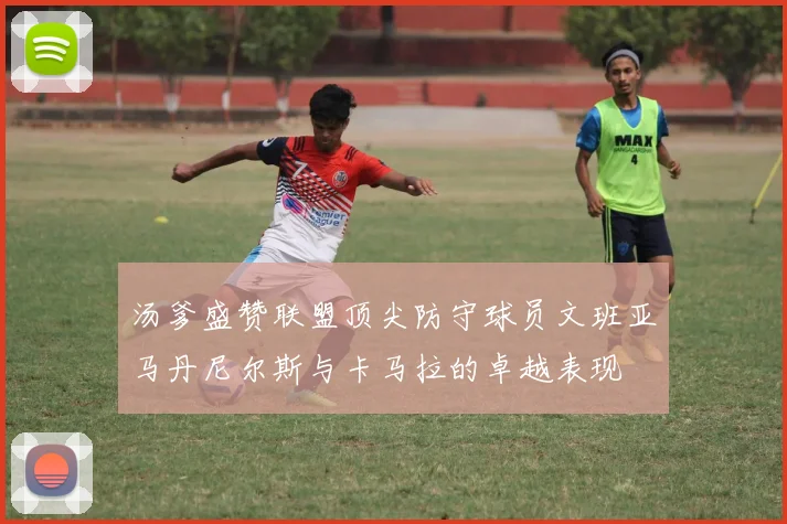 汤爹盛赞联盟顶尖防守球员文班亚马丹尼尔斯与卡马拉的卓越表现