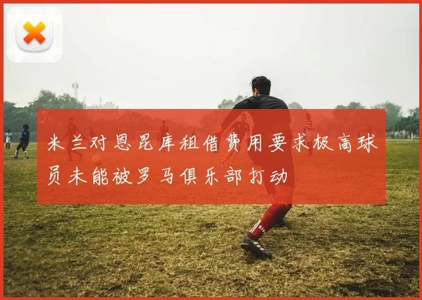 米兰对恩昆库租借费用要求极高球员未能被罗马俱乐部打动